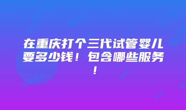 在重庆打个三代试管婴儿要多少钱！包含哪些服务！