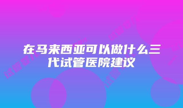 在马来西亚可以做什么三代试管医院建议