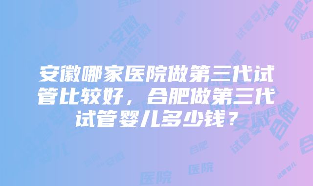 安徽哪家医院做第三代试管比较好，合肥做第三代试管婴儿多少钱？