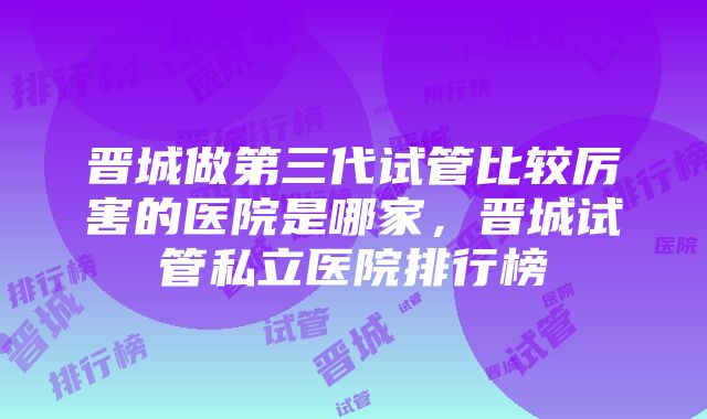 晋城做第三代试管比较厉害的医院是哪家，晋城试管私立医院排行榜