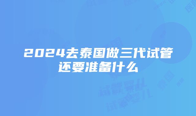 2024去泰国做三代试管还要准备什么