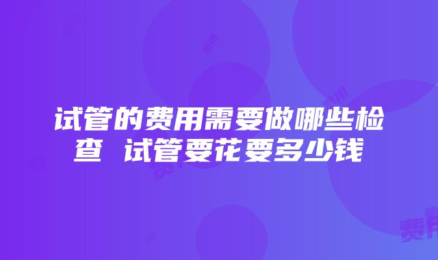 试管的费用需要做哪些检查 试管要花要多少钱