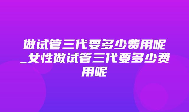 做试管三代要多少费用呢_女性做试管三代要多少费用呢