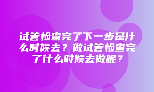 试管检查完了下一步是什么时候去？做试管检查完了什么时候去做呢？