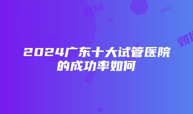 2024广东十大试管医院的成功率如何