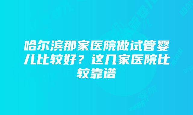 哈尔滨那家医院做试管婴儿比较好？这几家医院比较靠谱