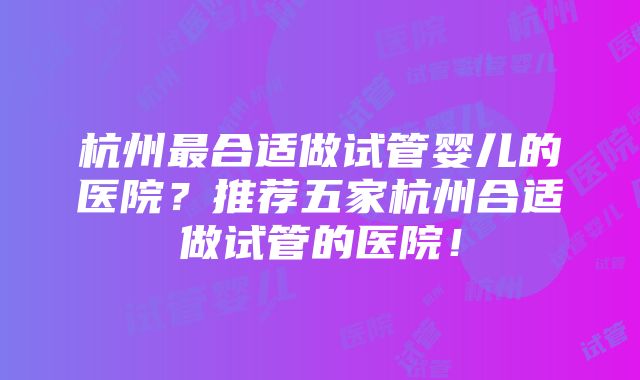 杭州最合适做试管婴儿的医院？推荐五家杭州合适做试管的医院！