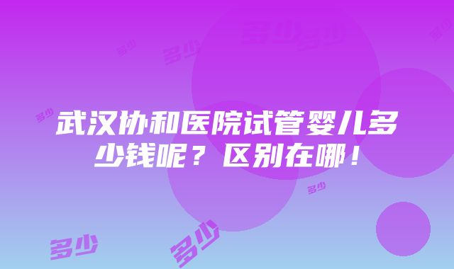 武汉协和医院试管婴儿多少钱呢？区别在哪！