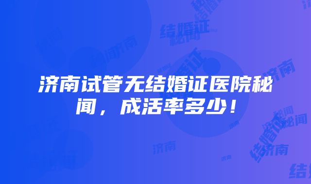 济南试管无结婚证医院秘闻，成活率多少！