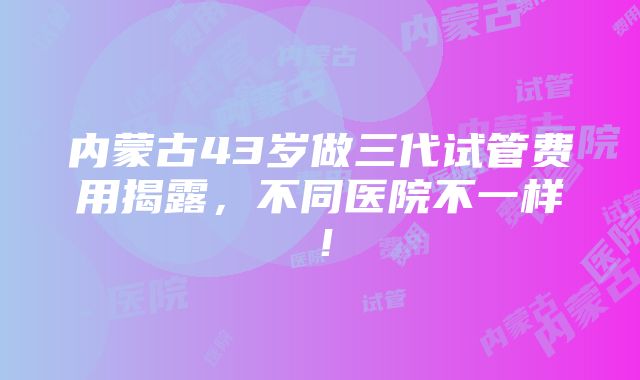 内蒙古43岁做三代试管费用揭露，不同医院不一样！