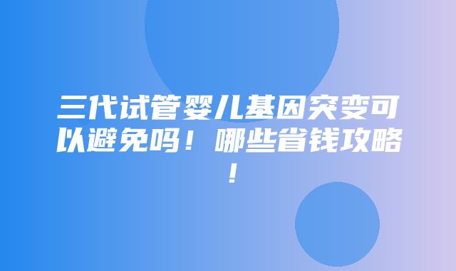 三代试管婴儿基因突变可以避免吗！哪些省钱攻略！