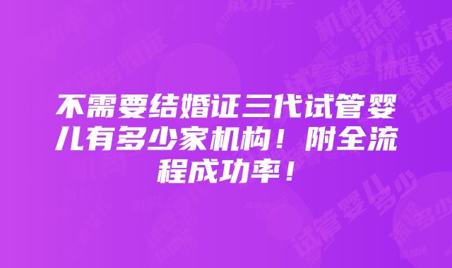 不需要结婚证三代试管婴儿有多少家机构！附全流程成功率！