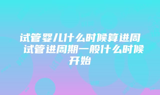 试管婴儿什么时候算进周 试管进周期一般什么时候开始