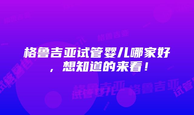 格鲁吉亚试管婴儿哪家好，想知道的来看！