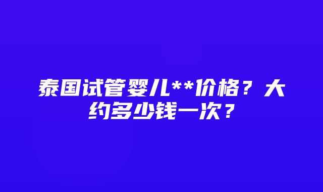 泰国试管婴儿**价格？大约多少钱一次？