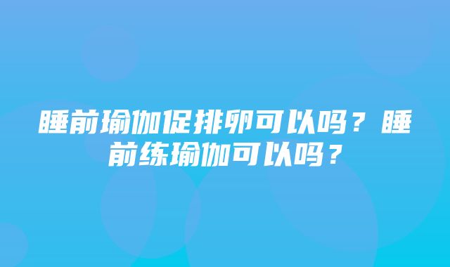 睡前瑜伽促排卵可以吗？睡前练瑜伽可以吗？