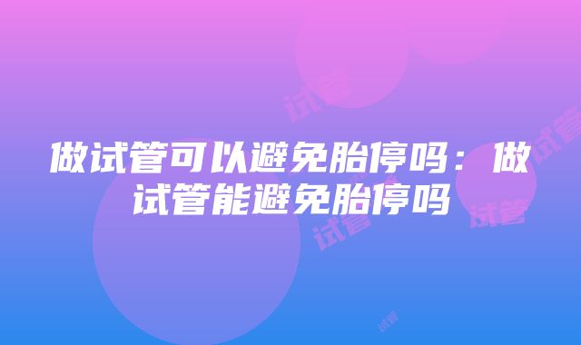 做试管可以避免胎停吗：做试管能避免胎停吗