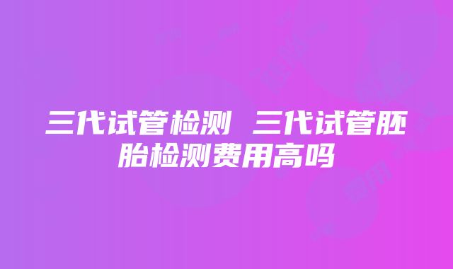 三代试管检测 三代试管胚胎检测费用高吗