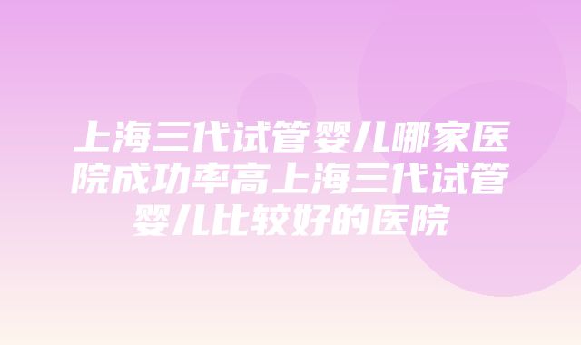 上海三代试管婴儿哪家医院成功率高上海三代试管婴儿比较好的医院