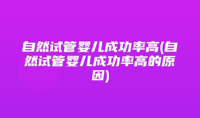 自然试管婴儿成功率高(自然试管婴儿成功率高的原因)