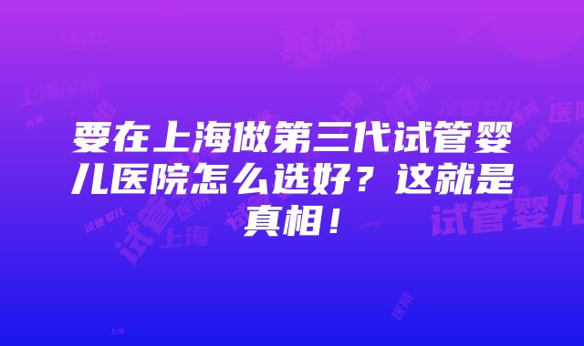 要在上海做第三代试管婴儿医院怎么选好？这就是真相！