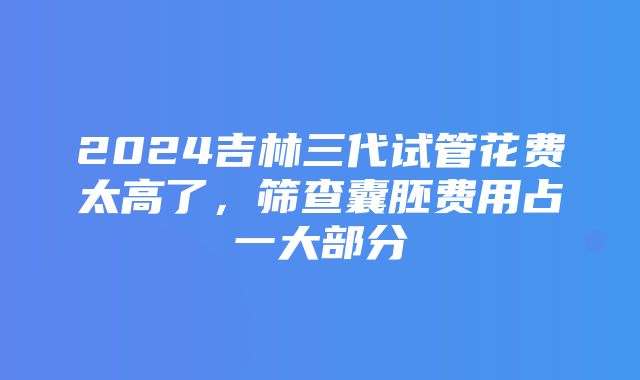 2024吉林三代试管花费太高了，筛查囊胚费用占一大部分