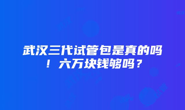 武汉三代试管包是真的吗！六万块钱够吗？