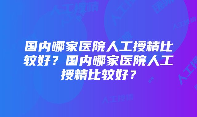 国内哪家医院人工授精比较好？国内哪家医院人工授精比较好？