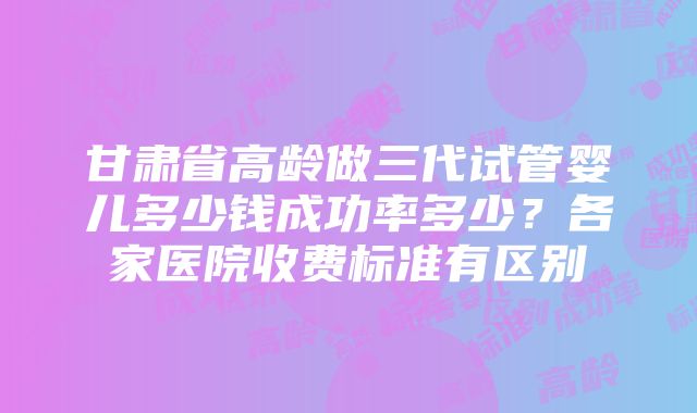 甘肃省高龄做三代试管婴儿多少钱成功率多少？各家医院收费标准有区别