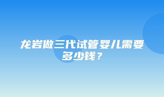 龙岩做三代试管婴儿需要多少钱？