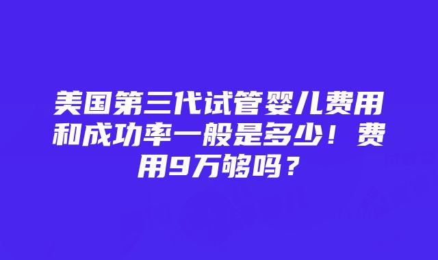 美国第三代试管婴儿费用和成功率一般是多少！费用9万够吗？