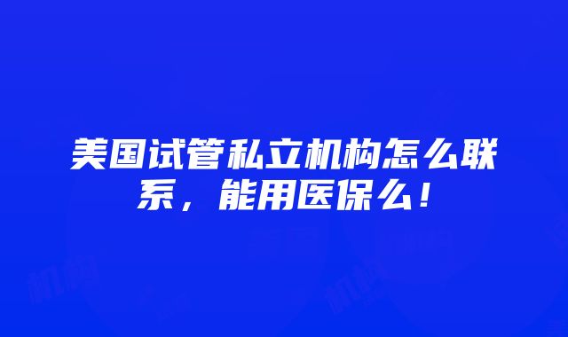 美国试管私立机构怎么联系，能用医保么！