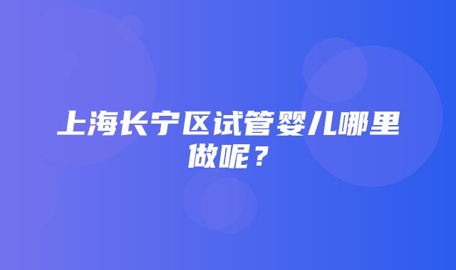 上海长宁区试管婴儿哪里做呢？