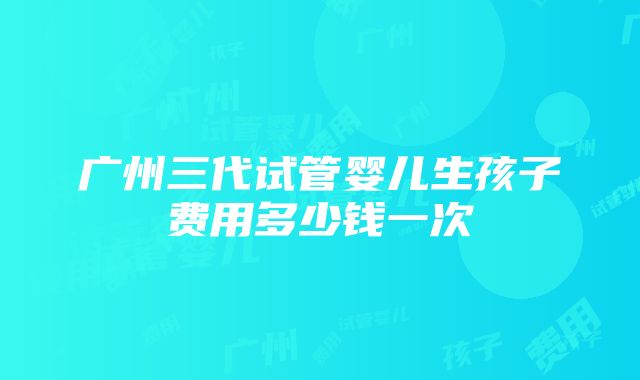 广州三代试管婴儿生孩子费用多少钱一次