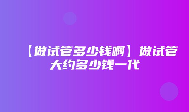 【做试管多少钱啊】做试管大约多少钱一代