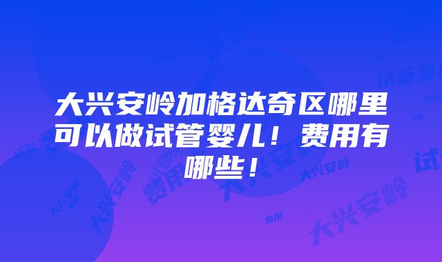 大兴安岭加格达奇区哪里可以做试管婴儿！费用有哪些！