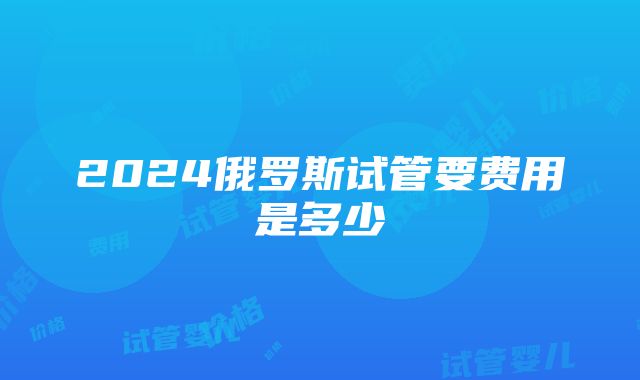 2024俄罗斯试管要费用是多少