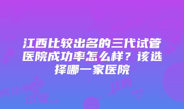 江西比较出名的三代试管医院成功率怎么样？该选择哪一家医院