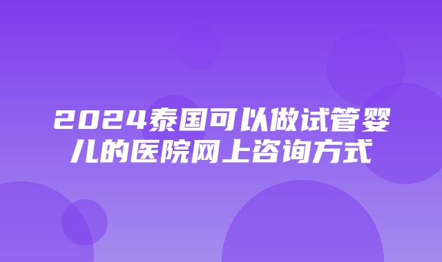 2024泰国可以做试管婴儿的医院网上咨询方式