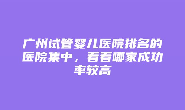 广州试管婴儿医院排名的医院集中，看看哪家成功率较高