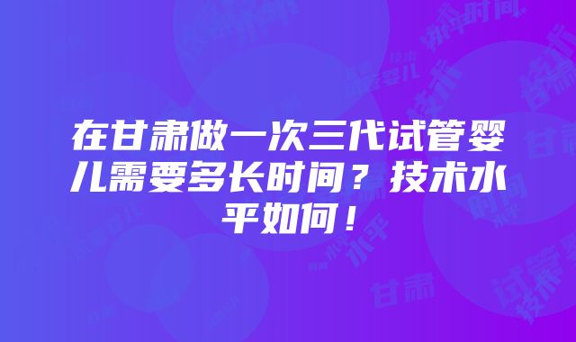 在甘肃做一次三代试管婴儿需要多长时间？技术水平如何！