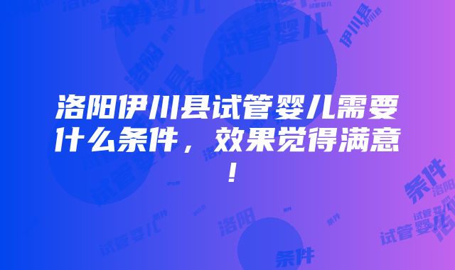 洛阳伊川县试管婴儿需要什么条件，效果觉得满意！