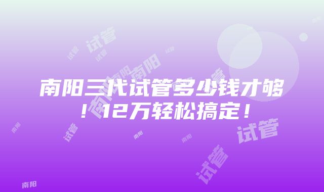 南阳三代试管多少钱才够！12万轻松搞定！