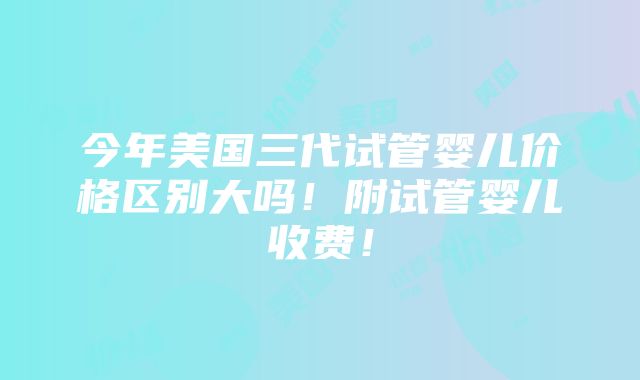 今年美国三代试管婴儿价格区别大吗！附试管婴儿收费！