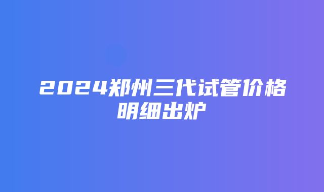 2024郑州三代试管价格明细出炉