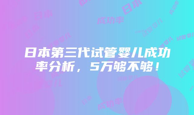 日本第三代试管婴儿成功率分析，5万够不够！