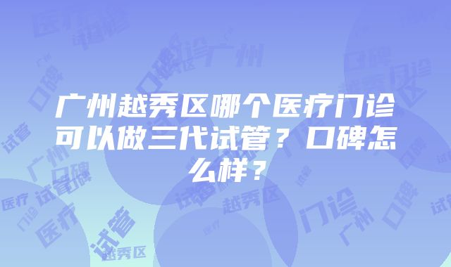 广州越秀区哪个医疗门诊可以做三代试管？口碑怎么样？