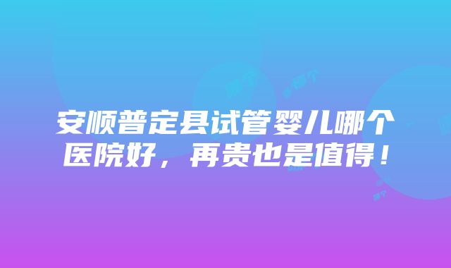 安顺普定县试管婴儿哪个医院好，再贵也是值得！