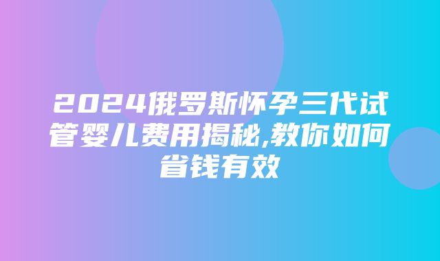 2024俄罗斯怀孕三代试管婴儿费用揭秘,教你如何省钱有效