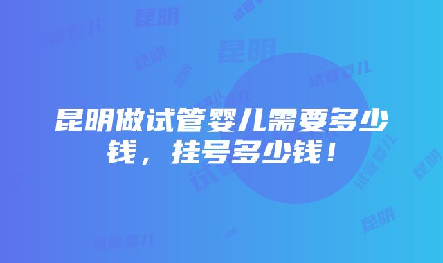 昆明做试管婴儿需要多少钱，挂号多少钱！